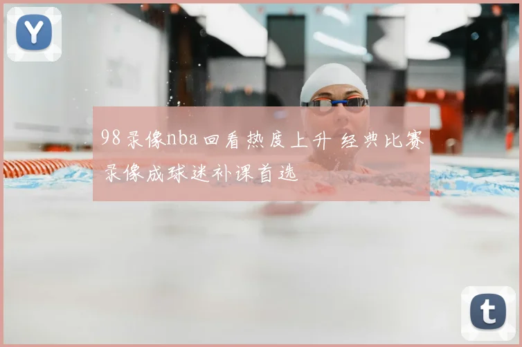 98录像nba回看热度上升 经典比赛录像成球迷补课首选