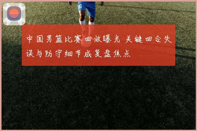 中国男篮比赛回放曝光 关键回合失误与防守细节成复盘焦点