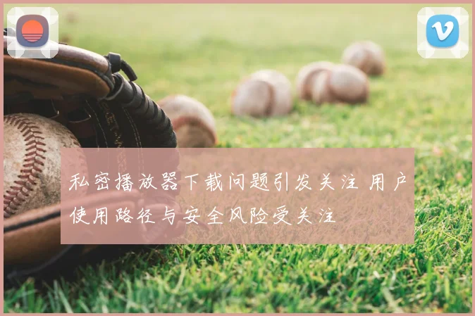 私密播放器下载问题引发关注 用户使用路径与安全风险受关注