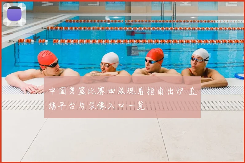 中国男篮比赛回放观看指南出炉 直播平台与录像入口一览