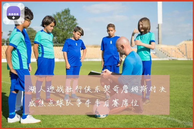 湖人迎战独行侠东契奇詹姆斯对决成焦点球队争夺季后赛席位