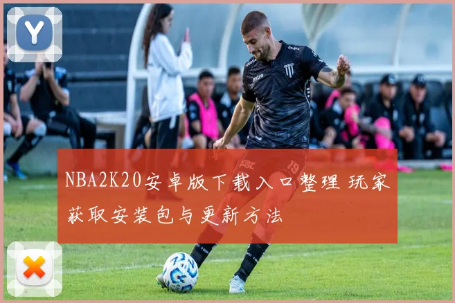 NBA2K20安卓版下载入口整理 玩家获取安装包与更新方法