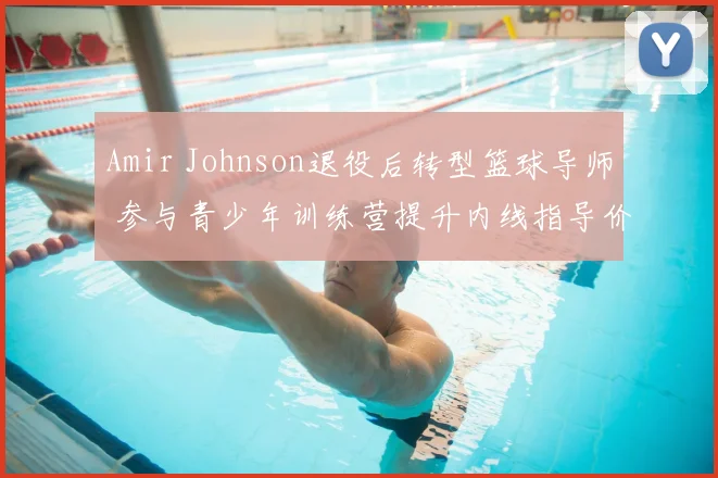 Amir Johnson退役后转型篮球导师 参与青少年训练营提升内线指导价值