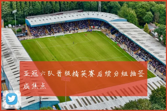 亚冠六队晋级精英赛后续分组抽签成焦点
