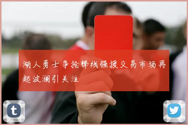 湖人勇士争抢锋线强援交易市场再起波澜引关注