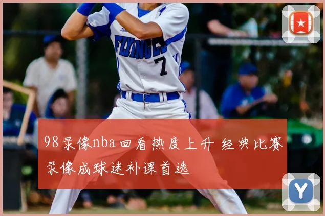 98录像nba回看热度上升 经典比赛录像成球迷补课首选