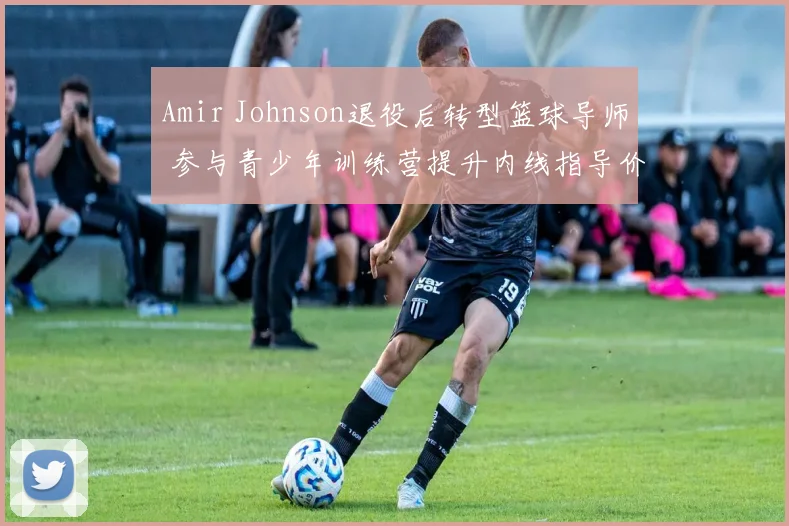 Amir Johnson退役后转型篮球导师 参与青少年训练营提升内线指导价值