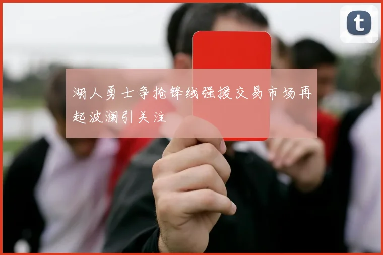 湖人勇士争抢锋线强援交易市场再起波澜引关注