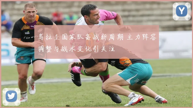 乌拉圭国家队备战新周期 主力阵容调整与战术变化引关注