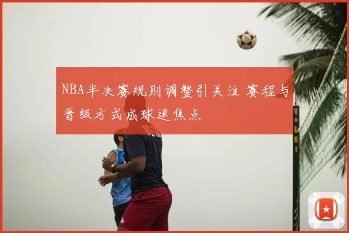 NBA半决赛规则调整引关注 赛程与晋级方式成球迷焦点