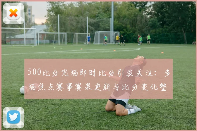 500比分完场即时比分引发关注：多场焦点赛事赛果更新与比分变化整理