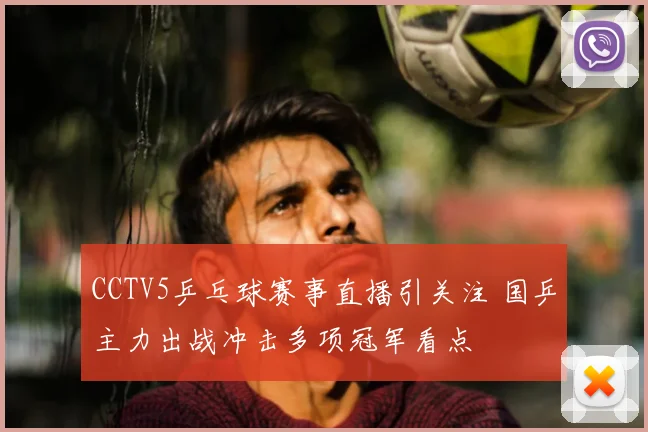 CCTV5乒乓球赛事直播引关注 国乒主力出战冲击多项冠军看点