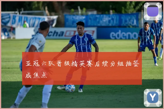 亚冠六队晋级精英赛后续分组抽签成焦点