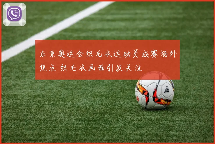 东京奥运会织毛衣运动员成赛场外焦点 织毛衣画面引发关注