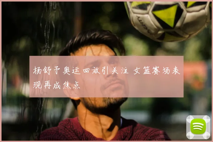 杨舒予奥运回放引关注 女篮赛场表现再成焦点