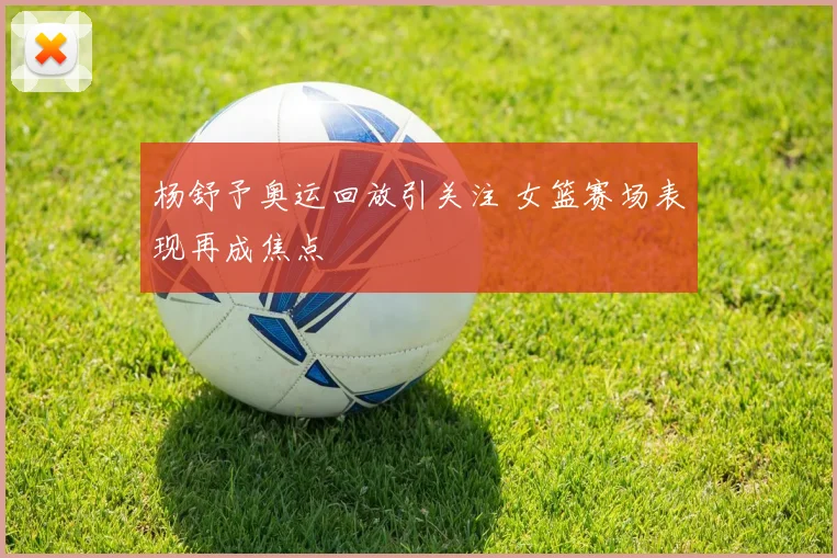 杨舒予奥运回放引关注 女篮赛场表现再成焦点