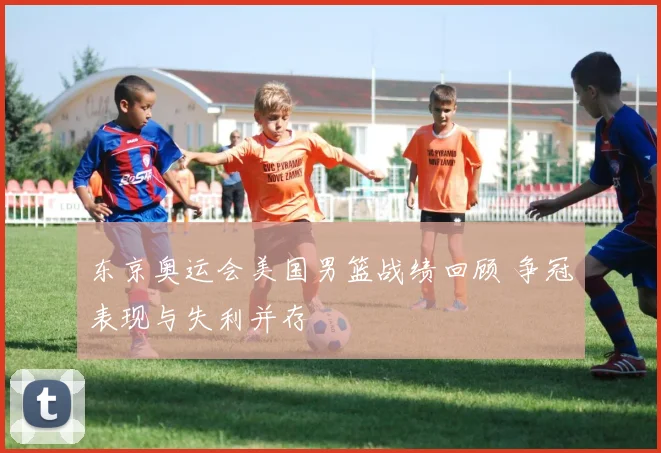 东京奥运会美国男篮战绩回顾 争冠表现与失利并存